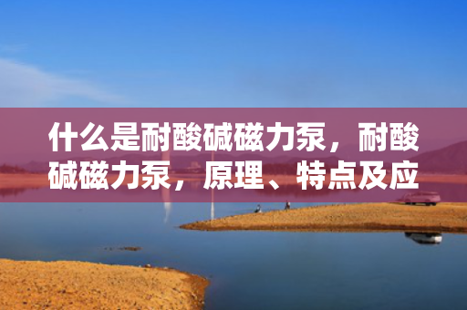 什么是耐酸碱磁力泵，耐酸碱磁力泵，原理、特点及应用概述