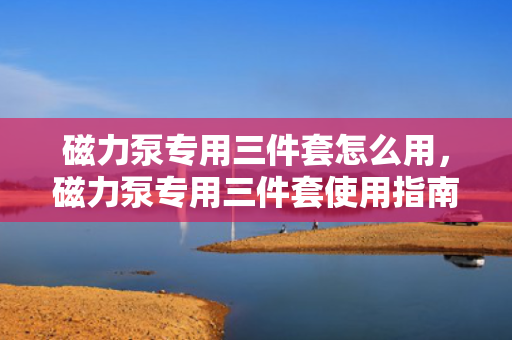 磁力泵专用三件套怎么用，磁力泵专用三件套使用指南