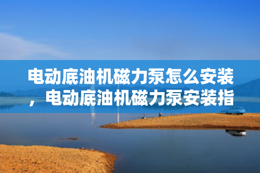 电动底油机磁力泵怎么安装，电动底油机磁力泵安装指南