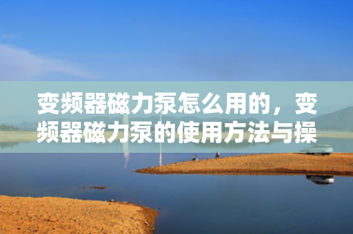 变频器磁力泵怎么用的，变频器磁力泵的使用方法与操作指南