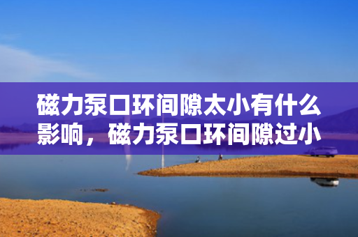 磁力泵口环间隙太小有什么影响，磁力泵口环间隙过小的影响解析