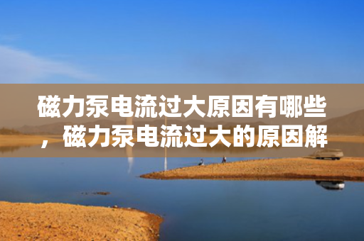 磁力泵电流过大原因有哪些，磁力泵电流过大的原因解析