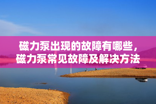 磁力泵出现的故障有哪些，磁力泵常见故障及解决方法