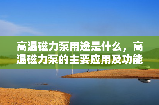 高温磁力泵用途是什么，高温磁力泵的主要应用及功能解析