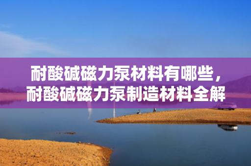 耐酸碱磁力泵材料有哪些，耐酸碱磁力泵制造材料全解析