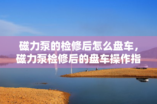 磁力泵的检修后怎么盘车，磁力泵检修后的盘车操作指南