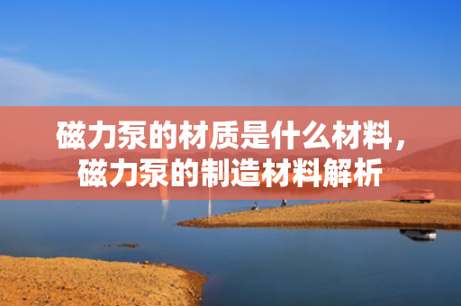 磁力泵的材质是什么材料，磁力泵的制造材料解析