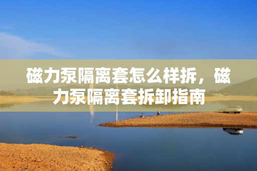磁力泵隔离套怎么样拆，磁力泵隔离套拆卸指南