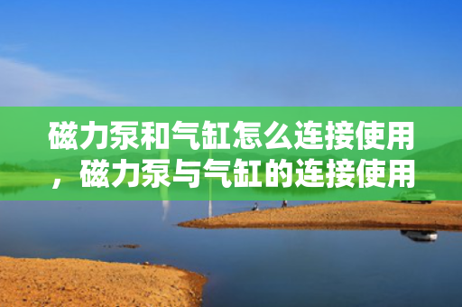 磁力泵和气缸怎么连接使用，磁力泵与气缸的连接使用指南