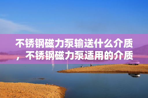 不锈钢磁力泵输送什么介质，不锈钢磁力泵适用的介质输送类型