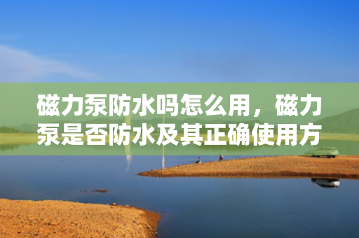 磁力泵防水吗怎么用，磁力泵是否防水及其正确使用方法