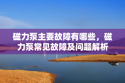 磁力泵主要故障有哪些，磁力泵常见故障及问题解析