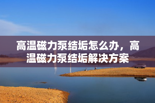 高温磁力泵结垢怎么办，高温磁力泵结垢解决方案