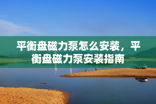 平衡盘磁力泵怎么安装，平衡盘磁力泵安装指南