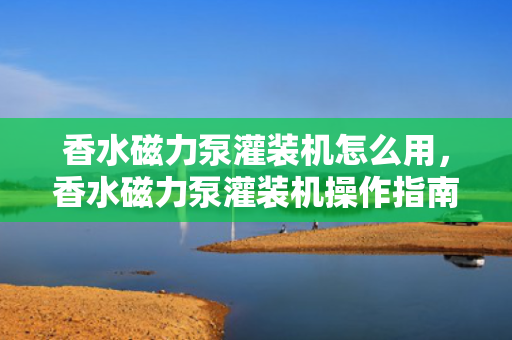 香水磁力泵灌装机怎么用，香水磁力泵灌装机操作指南