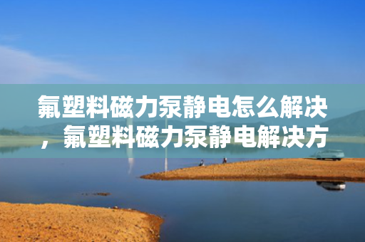 氟塑料磁力泵静电怎么解决，氟塑料磁力泵静电解决方案