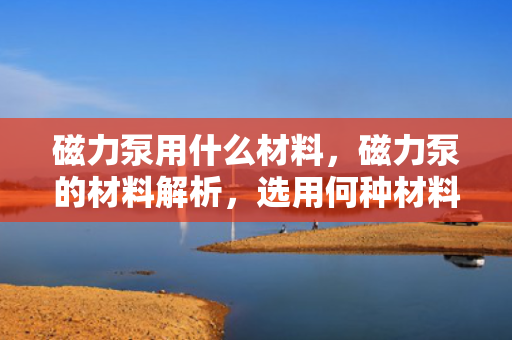 磁力泵用什么材料，磁力泵的材料解析，选用何种材料最佳？