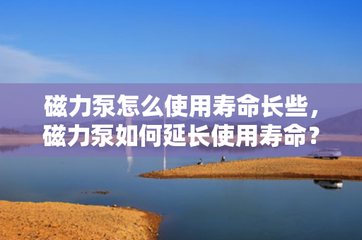 磁力泵怎么使用寿命长些，磁力泵如何延长使用寿命？