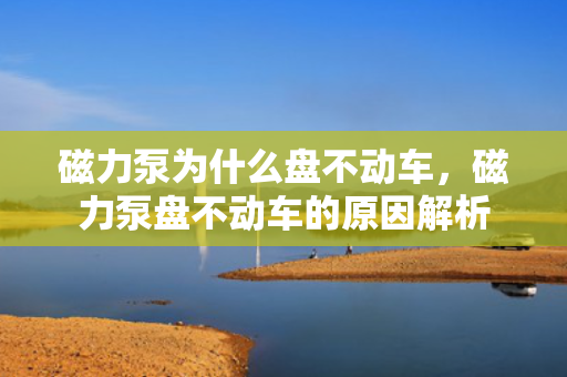 磁力泵为什么盘不动车，磁力泵盘不动车的原因解析