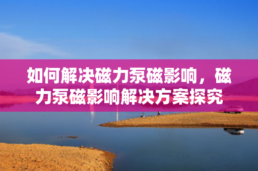 如何解决磁力泵磁影响，磁力泵磁影响解决方案探究