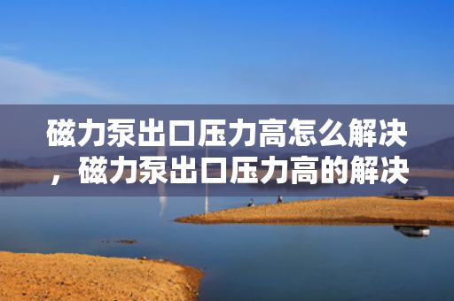 磁力泵出口压力高怎么解决，磁力泵出口压力高的解决方法探讨