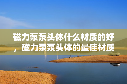 磁力泵泵头体什么材质的好，磁力泵泵头体的最佳材质选择，了解各种材质特点，选择最适合的泵头体材质