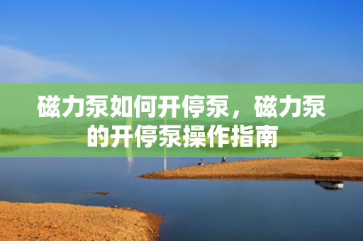 磁力泵如何开停泵，磁力泵的开停泵操作指南