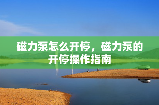 磁力泵怎么开停，磁力泵的开停操作指南