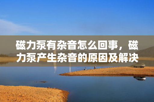 磁力泵有杂音怎么回事，磁力泵产生杂音的原因及解决方法