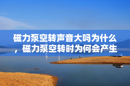 磁力泵空转声音大吗为什么，磁力泵空转时为何会产生较大噪音？