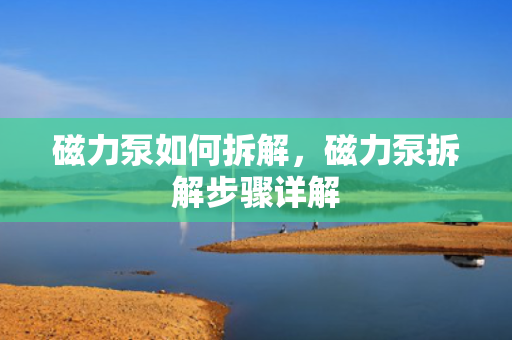 磁力泵如何拆解，磁力泵拆解步骤详解
