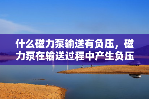 什么磁力泵输送有负压，磁力泵在输送过程中产生负压的原因解析