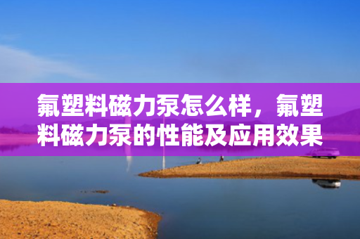 氟塑料磁力泵怎么样，氟塑料磁力泵的性能及应用效果评析