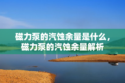 磁力泵的汽蚀余量是什么，磁力泵的汽蚀余量解析