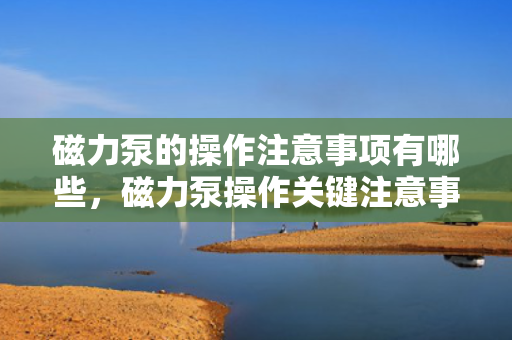 磁力泵的操作注意事项有哪些，磁力泵操作关键注意事项解析