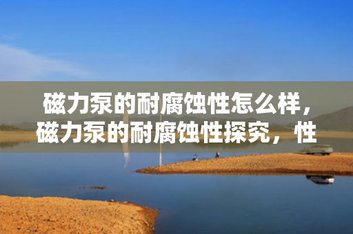 磁力泵的耐腐蚀性怎么样，磁力泵的耐腐蚀性探究，性能表现及应用领域
