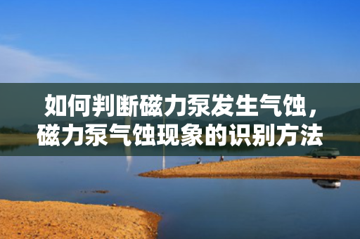 如何判断磁力泵发生气蚀，磁力泵气蚀现象的识别方法