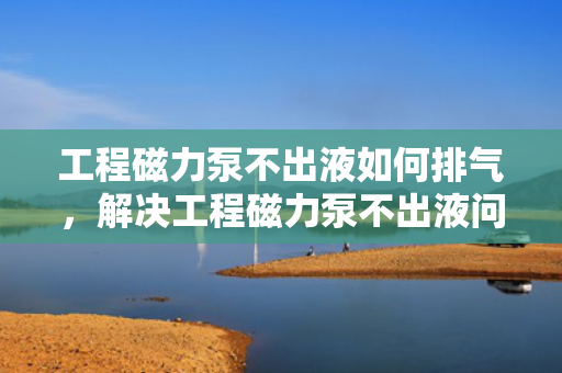 工程磁力泵不出液如何排气，解决工程磁力泵不出液问题，有效排气方法指南