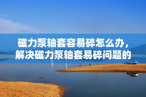 磁力泵轴套容易碎怎么办，解决磁力泵轴套易碎问题的实用方法