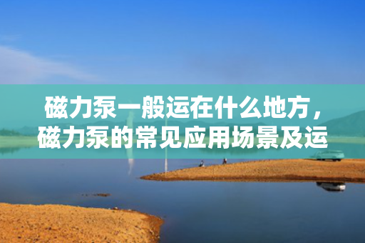 磁力泵一般运在什么地方，磁力泵的常见应用场景及运行环境
