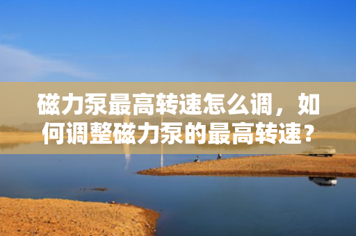 磁力泵最高转速怎么调，如何调整磁力泵的最高转速？