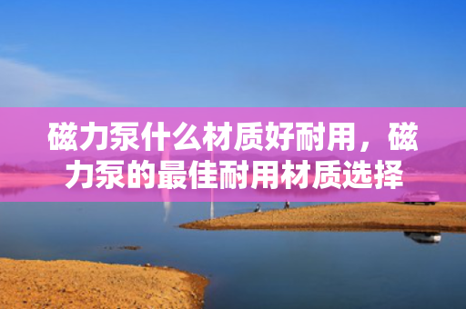 磁力泵什么材质好耐用，磁力泵的最佳耐用材质选择