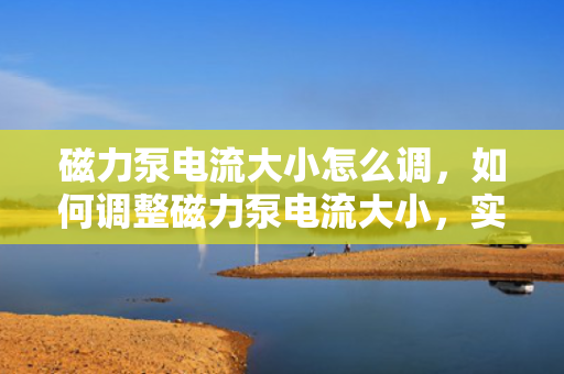 磁力泵电流大小怎么调，如何调整磁力泵电流大小，实用指南与步骤