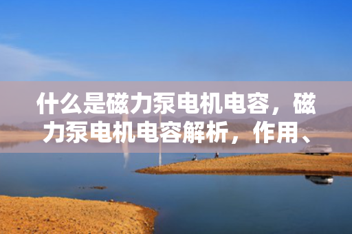 什么是磁力泵电机电容，磁力泵电机电容解析，作用、原理及应用