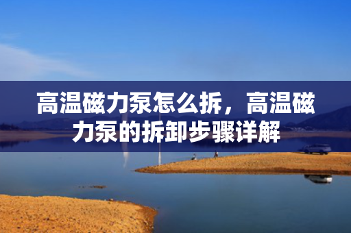 高温磁力泵怎么拆，高温磁力泵的拆卸步骤详解