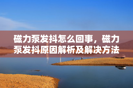 磁力泵发抖怎么回事，磁力泵发抖原因解析及解决方法