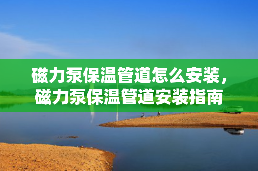 磁力泵保温管道怎么安装，磁力泵保温管道安装指南