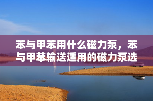 苯与甲苯用什么磁力泵，苯与甲苯输送适用的磁力泵选择