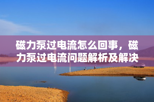 磁力泵过电流怎么回事，磁力泵过电流问题解析及解决方案