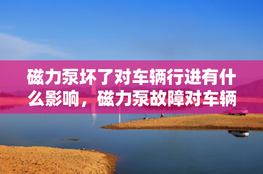 磁力泵坏了对车辆行进有什么影响，磁力泵故障对车辆行进的具体影响